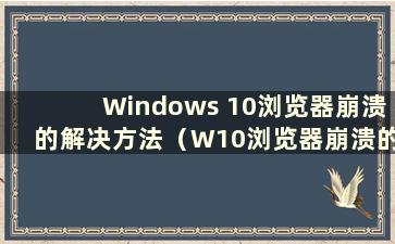 Windows 10浏览器崩溃的解决方法（W10浏览器崩溃的原因是什么）